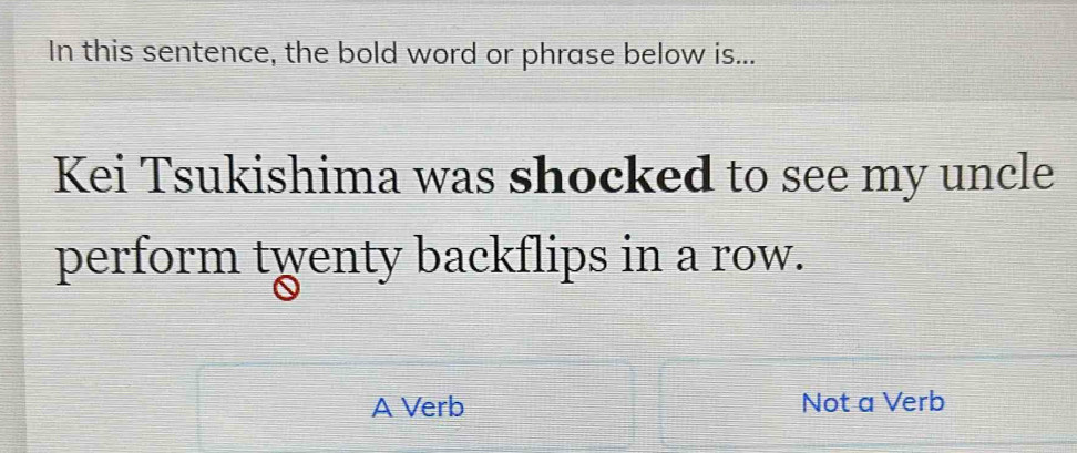 In this sentence, the bold word or phrase below is...
Kei Tsukishima was shocked to see my uncle
perform twenty backflips in a row.
A Verb Not a Verb