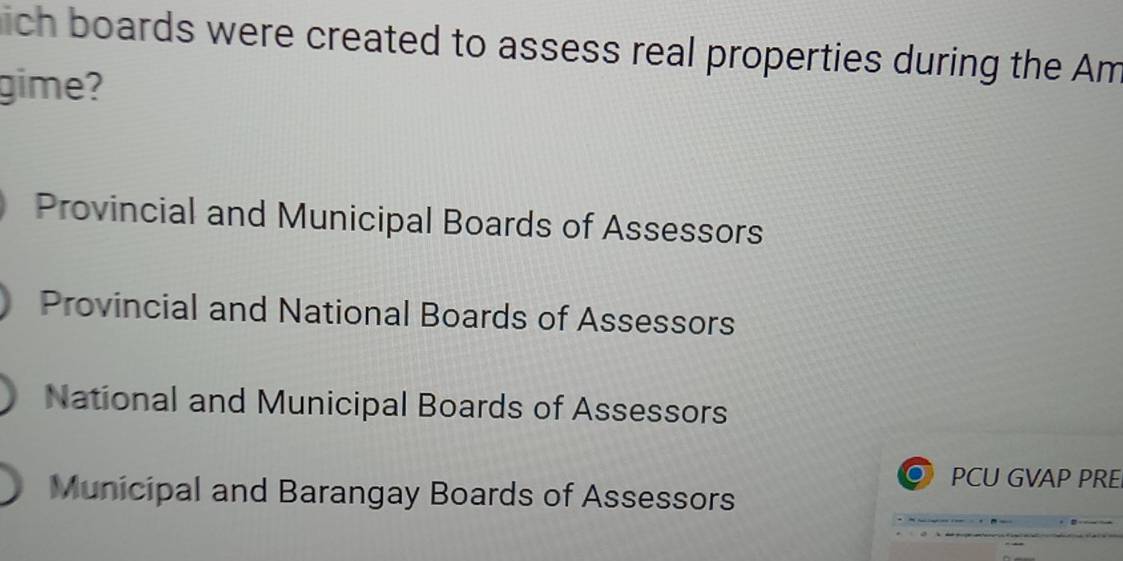 ich boards were created to assess real properties during the Am
gime?
Provincial and Municipal Boards of Assessors
Provincial and National Boards of Assessors
National and Municipal Boards of Assessors
PCU GVAP PRE
Municipal and Barangay Boards of Assessors