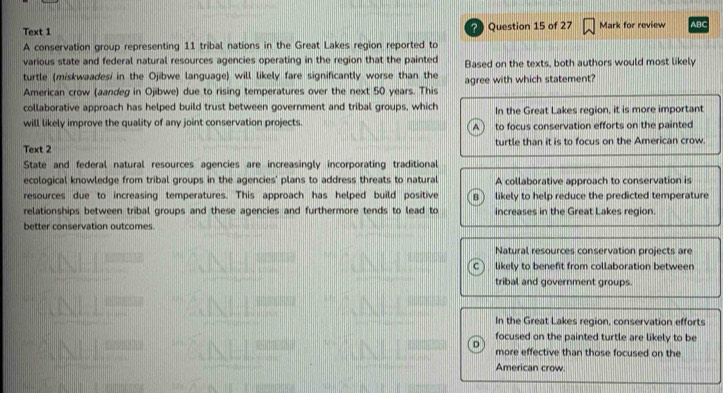 Text 1 2 Question 15 of 27 Mark for review ABC
A conservation group representing 11 tribal nations in the Great Lakes region reported to
various state and federal natural resources agencies operating in the region that the painted Based on the texts, both authors would most likely
turtle (miskwaadesi in the Ojibwe language) will likely fare significantly worse than the agree with which statement?
American crow (aandeg in Ojibwe) due to rising temperatures over the next 50 years. This
collaborative approach has helped build trust between government and tribal groups, which In the Great Lakes region, it is more important
will likely improve the quality of any joint conservation projects. to focus conservation efforts on the painted
A
Text 2 turtle than it is to focus on the American crow.
State and federal natural resources agencies are increasingly incorporating traditional
ecological knowledge from tribal groups in the agencies' plans to address threats to natural A collaborative approach to conservation is
resources due to increasing temperatures. This approach has helped build positive B likely to help reduce the predicted temperature
relationships between tribal groups and these agencies and furthermore tends to lead to increases in the Great Lakes region.
better conservation outcomes.
Natural resources conservation projects are
C likely to benefit from collaboration between
tribal and government groups.
In the Great Lakes region, conservation efforts
focused on the painted turtle are likely to be
more effective than those focused on the
American crow.