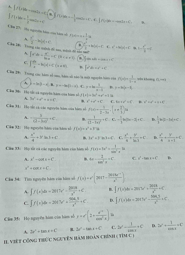 A. ∈t f(x)dx=cos 2x+C B. f(x)dx=- 1/2 cos 2x+C
∈t f(x)dx= 1/2 cos 2x+C. C. f(x)dx=-cos 2x+C. D.
Câu 27: Họ nguyên hàm của hàm số f(x)=x+ 1/x 1a
A.  x^2/2 -ln |x|+C. B. | x^2/2 +ln |x|+C. C. x^2+ln |x|+C D. 1- x^2/2 +C.
Câu 28: Trong các mệnh đề sau, mệnh đề não sai?
A. ∈t a^xdx= a^x/ln a +C(0 B. sin xdx=cos x+C.
C. ∈t  dx/x =ln |x|+C(x!= 0). D. ∈t e^xdx=e^x+C.
Câu 29: Trong các hàm số sau, hàm số nào là một nguyên hàm của f(x)= 1/1-x  trên khoáng (1;+∈fty )
A. y=ln |1-x| B. y=-ln (1-x). C. y=ln  1/x-1 . D. y=ln |x-1|.
Câu 30: Họ tắt cả nguyên hàm của hàm số f(x)=3x^2+e^x+1 là
A. 3x^3+e^x+x+C. B. x^3+e^x+C. C. 6x+e^x+C. D. x^3+e^x+x+C.
Câu 31: Họ tất cả các nguyên hàm của hàm số f(x)= 1/2-3x ,(x!=  2/3 )1d
A. -frac 3(2-3x)^2+C. B. frac 1(2-3x)^2+C C. - 1/3 ln |3x-2|+C. D.  1/3 ln |2-3x|+C.
Câu 32: Họ nguyên hàm của hàm số f(x)=x^3+3^x1a
A.  x^4/4 +3^xln 3+C. B. 3x^2+3^xln 3+C. C.  x^4/4 + 3^x/ln 3 +C D.  x^4/4 + 3^x/x+1 +C.
Câu 33: Họ tất cả các nguyên hàm của hàm số f(x)=3x^2+ 1/sin^2x la
A. x^3-cot x+C. B. 6x- 2/sin^2x +C. C. x^3-tan x+C. D.
x^3+cot x+C.
Câu 34: Tìm nguyên hàm của hàm số f(x)=e^x(2017- (2018e^(-x))/x^5 ).
A. ∈t f(x)dx=2017e^x- 2018/x^4 +C. B. ∈t f(x)dx=2017e^x+ 2018/x^4 +C.
C. ∈t f(x)dx=2017e^x+ (504,5)/x^4 +C. D. ∈t f(x)dx=2017e^x- (504,5)/x^4 +C.
Câu 35: Họ nguyên hàm của hàm số y=e^x(2+ (e^(-x))/cos^2x ) là
A. 2e^x+tan x+C B. 2e^x-tan x+C C. 2e^x- 1/cos x +C D. 2e^x+ 1/cos x +C
II. VIÉT CÔNG THỨC NGUYÊN HàM HOàN chỉNH ( tìM C )