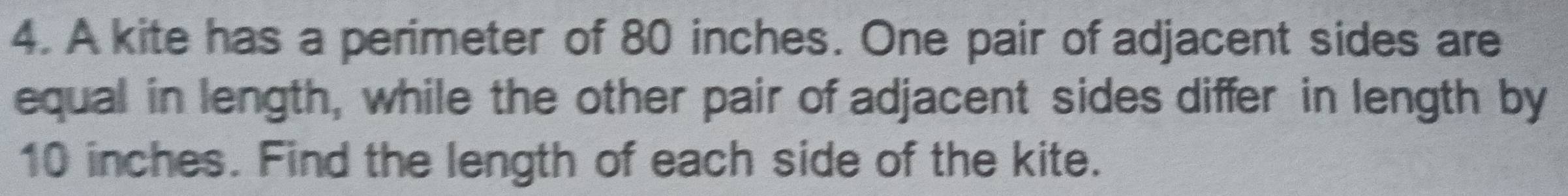 A kite has a perimeter of 80 inches. One pair of adjacent sides are 
equal in length, while the other pair of adjacent sides differ in length by
10 inches. Find the length of each side of the kite.