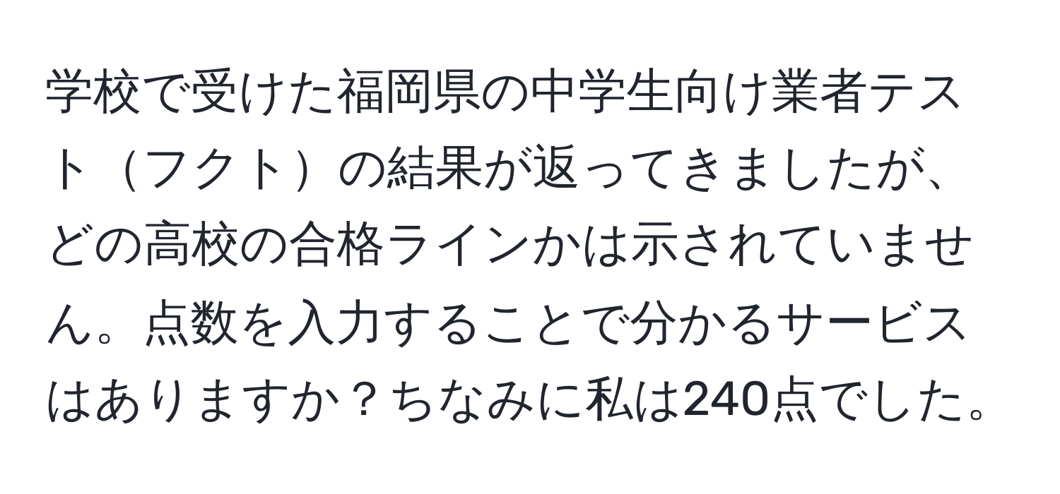 学校で受けた福岡県の中学生向け業者テストフクトの結果が返ってきましたが、どの高校の合格ラインかは示されていません。点数を入力することで分かるサービスはありますか？ちなみに私は240点でした。