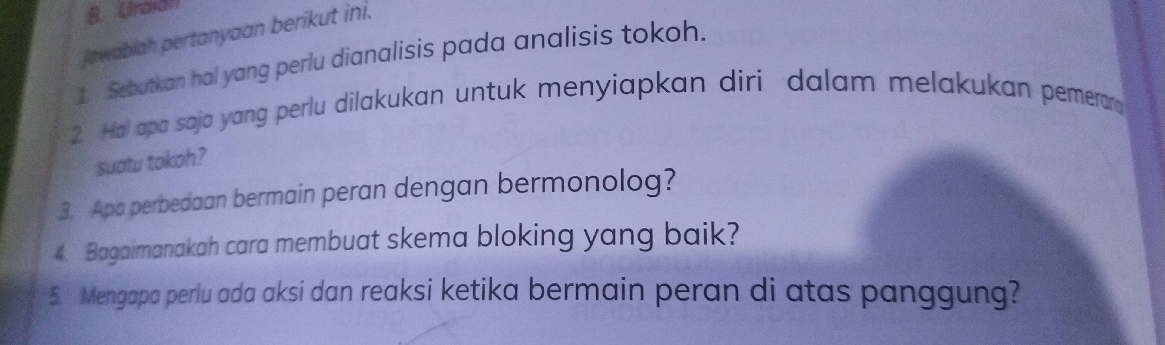 Unaian 
Jawablah pertanyaan berikut ini. 
1 Sebutkan hai yang perlu dianalisis pada analisis tokoh. 
2 Hol apa saja yang perlu dilakukan untuk menyiapkan diri dalam melakukan pemerary 
suatu tokoh? 
3. Apa perbedaan bermain peran dengan bermonolog? 
4. Bagaimanakah cara membuat skema bloking yang baik? 
5. Mengapa perlu ada aksi dan reaksi ketika bermain peran di atas panggung?