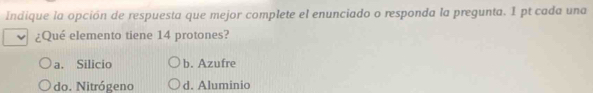 Indique la opción de respuesta que mejor complete el enunciado o responda la pregunta. I pt cada una
¿Qué elemento tiene 14 protones?
a. Silicio b. Azufre
do. Nitrógeno d. Aluminio