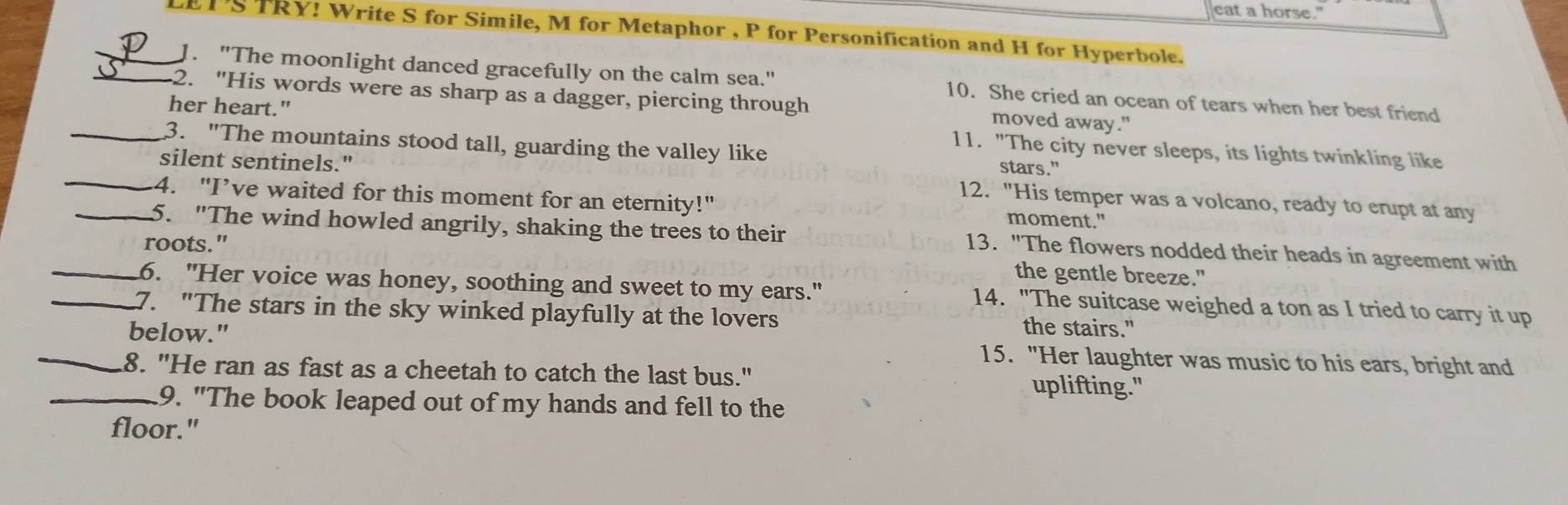 eat a horse." 
_LETSTRY! Write S for Simile, M for Metaphor , P for Personification and H for Hyperbole. 
1. "The moonlight danced gracefully on the calm sea." 10. She cried an ocean of tears when her best friend 
_2. "His words were as sharp as a dagger, piercing through moved away." 
her heart." 11. "The city never sleeps, its lights twinkling like 
_3. "The mountains stood tall, guarding the valley like stars." 
silent sentinels." 12. "His temper was a volcano, ready to erupt at any 
_4. "I’ve waited for this moment for an eternity!" moment." 
_5. "The wind howled angrily, shaking the trees to their 13. "The flowers nodded their heads in agreement with 
roots." the gentle breeze." 
_6. "Her voice was honey, soothing and sweet to my ears." 14. "The suitcase weighed a ton as I tried to carry it up 
_7. "The stars in the sky winked playfully at the lovers the stairs." 
_below." 15. "Her laughter was music to his ears, bright and 
_8. "He ran as fast as a cheetah to catch the last bus." uplifting." 
9. "The book leaped out of my hands and fell to the 
floor."