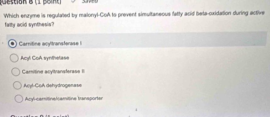 saved
Which enzyme is regulated by malonyl-CoA to prevent simultaneous fatty acid beta-oxidation during active
fatty acid synthesis?
Carnitine acyltransferase I
Acyl CoA synthetase
Carnitine acyltransferase II
Acyl-CoA dehydrogenase
Acyl-carnitine/carnitine transporter