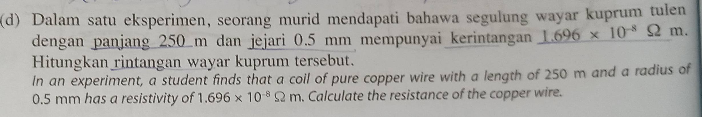 Dalam satu eksperimen, seorang murid mendapati bahawa segulung wayar kuprum tulen 
dengan panjang 250 m dan jejari 0.5 mm mempunyai kerintangan 1.696* 10^(-8)Omega I n. 
Hitungkan rintangan wayar kuprum tersebut. 
In an experiment, a student finds that a coil of pure copper wire with a length of 250 m and a radius of
0.5 mm has a resistivity of 1.696* 10^(-8)Omega m. Calculate the resistance of the copper wire.