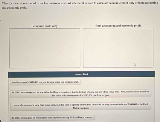 Classify the cost referenced in each scenario in terms of whether it is used to calculate economic profit only or both accounting 
and economic profit. 
Economic profit only Both accounting and economic profit 
Answer Bank 
Nordstrom pays $1,000,000 per year to lease space in a shopping mall. 
In 2018, Amazon opened its new office building in downtown Seattle. Instead of using the new office space itself, Amazon could have rented out 
the space to local companies for $250,000 per floor per year. 
Anna, the owner of a local bike repair shop, uses her time to operate her business instead of earning an annual salary of $100,000 at the Forl 
Motor Company. 
In 2018, Boeing paid its Washington state employces nearly $600 million in bonuses.