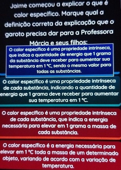 Jaime começou a explicar o que é
calor específico. Marque qual a
definição correta da explicação que o
garoto precisa dar para a Professora
Márcia e seus filhos:
O calor específico é uma propriedade intrínseca,
que indica a quantidade de energia que 1 grama
da substância deve receber para aumentar sua
temperatura em 1°C , sendo o mesmo valor para
todas as substâncias.
O calor específico é uma propriedade intrínseca
de cada substância, indicando a quantidade de
energia que 1 grama deve receber para aumentar
sua temperatura em 1°C.
calor específico é uma propriedade intrínseca
de cada substância, que indica a energia
necessária para elevar em 1 grama a massa de
cada substância.
O calor específico é a energia necessária para
elevar em 1°C toda a massa de um determinado
objeto, variando de acordo com a variação de
temperatura.