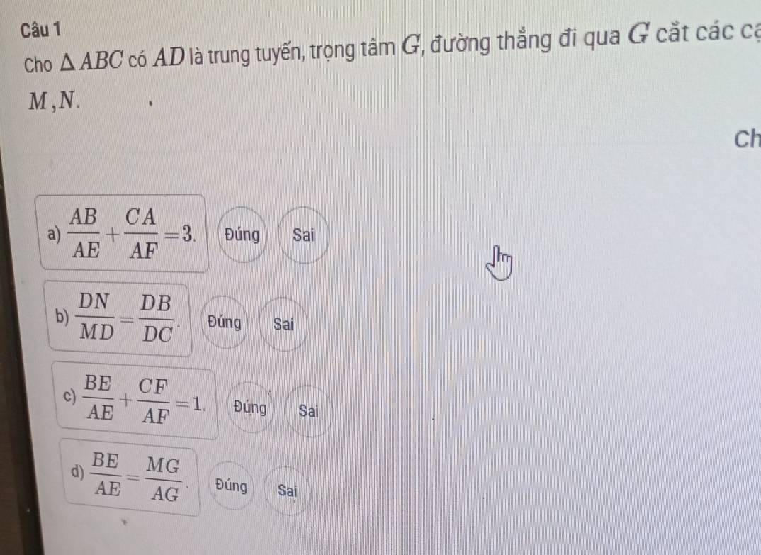 Cho △ ABC có AD là trung tuyến, trọng tâm G, đường thẳng đi qua G cắt các cá 
M , N. 
Ch 
a)  AB/AE + CA/AF =3. Đúng Sai 
b)  DN/MD = DB/DC . Đúng Sai 
c)  BE/AE + CF/AF =1. Đứng Sai 
d)  BE/AE = MG/AG . Đúng Sai