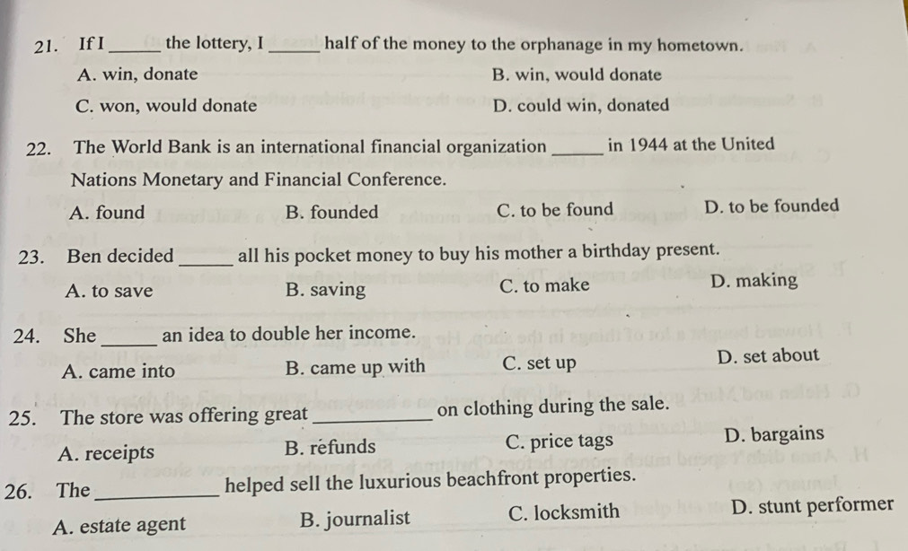 If I_ the lottery, I _half of the money to the orphanage in my hometown.
A. win, donate B. win, would donate
C. won, would donate D. could win, donated
22. The World Bank is an international financial organization _in 1944 at the United
Nations Monetary and Financial Conference.
A. found B. founded C. to be found D. to be founded
23. Ben decided _all his pocket money to buy his mother a birthday present.
A. to save B. saving C. to make D. making
24. She _an idea to double her income.
A. came into B. came up with C. set up D. set about
25. The store was offering great _on clothing during the sale.
A. receipts B. refunds C. price tags D. bargains
26. The_ helped sell the luxurious beachfront properties.
A. estate agent B. journalist C. locksmith D. stunt performer