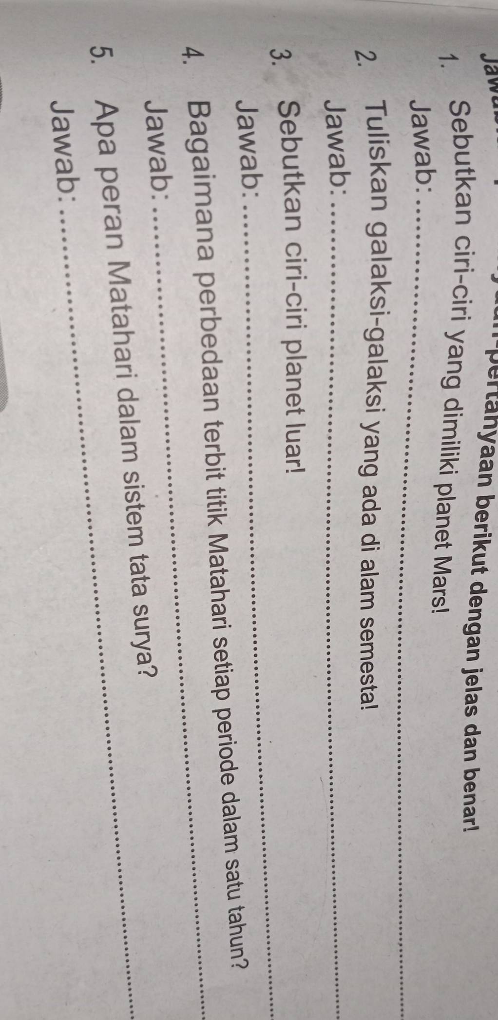 Jawu 
m pertahyaan berikut dengan jelas dan benar! 
1. Sebutkan ciri-ciri yang dimiliki planet Mars! 
Jawab:_ 
2. Tuliskan galaksi-galaksi yang ada di alam semesta! 
Jawab:_ 
_ 
3. Sebutkan ciri-ciri planet luar! 
Jawab: 
4. Bagaimana perbedaan terbit titik Matahari setiap periode dalam satu tahun? 
Jawab: 
_ 
5. Apa peran Matahari dalam sistem tata surya? 
Jawab: