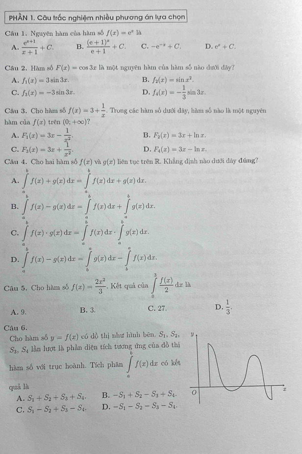 PHÀN 1. Câu trắc nghiệm nhiều phương án lựa chọn
Câu 1. Nguyên hàm của hàm số f(x)=e^x1a
A.  (e^(x+1))/x+1 +C. B. frac (e+1)^xe+1+C. C. -e^(-x)+C. D. e^x+C.
Câu 2. Hàm số F(x)=cos 3x là một nguyên hàm của hàm số nào dưới dây?
B.
A. f_1(x)=3sin 3x. f_2(x)=sin x^2.
C. f_3(x)=-3sin 3x. D. f_4(x)=- 1/3 sin 3x.
Câu 3. Cho hàm số f(x)=3+ 1/x . Trong các hàm số dưới dây, hàm số nào là một nguyên
hàm của f(x) trên (0;+∈fty ) ?
A. F_1(x)=3x- 1/x^2 . B. F_2(x)=3x+ln x.
C. F_3(x)=3x+ 1/x^2 .
D. F_4(x)=3x-ln x.
Câu 4. Cho hai hàm số f(x) và g(x) liên tục trên R. Khẳng dịnh nào dưới dây đúng?
A. ∈tlimits _a^(bf(x)+g(x)dx=∈tlimits _a^bf(x)dx+g(x)dx.
B. ∈tlimits _a^bf(x)-g(x)dx=∈tlimits _a^bf(x)dx+∈tlimits _a^bg(x)dx.
C. ∈tlimits _a^bf(x)· g(x)dx=∈tlimits _a^bf(x)dx· ∈tlimits _a^bg(x)dx.
D. ∈tlimits _a^bf(x)-g(x)dx=∈tlimits _b^ag(x)dx-∈tlimits _b^af(x)dx.
Câu 5. Cho hàm số f(x)=frac 2x^2)3. Kết quả của ∈tlimits _0^(3frac f(x))2dxla
A. 9. B. 3. C. 27. D.  1/3 .
Câu 6.
Cho hàm số y=f(x) có đồ thị như hình bên. S_1,S_2,
S_3,S_4 lần lượt là phần diện tích tương ứng của dồ thị
hàm số với trục hoành. Tích phân ∈tlimits _a^(bf(x)dx có kết
quả là
A. S_1)+S_2+S_3+S_4. B. -S_1+S_2-S_3+S_4.
C. S_1-S_2+S_3-S_4. D. -S_1-S_2-S_3-S_4.