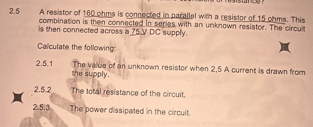 sistance ? 
2.5 A resistor of 160 ohms is connected in parallel with a resistor of 15 ohms. This 
combination is then connected in series with an unknown resistor. The circuit 
is then connected across a 75 V DC supply. 
Calculate the following: 
2.5.1 The value of an unknown resistor when 2,5 A current is drawn from 
the supply. 
2.5.2 The total resistance of the circuit. 
2.5.3 The power dissipated in the circuit.