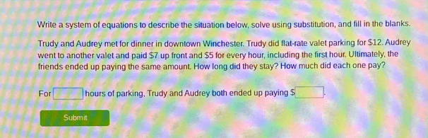 Write a system of equations to describe the situation below, solve using substitution, and fill in the blanks. 
Trudy and Audrey met for dinner in downtown Winchester. Trudy did flat-rate valet parking for $12. Audrey 
went to another valet and paid $7 up front and $5 for every hour, including the first hour. Ultimately, the 
friends ended up paying the same amount. How long did they stay? How much did each one pay? 
For □ hours of parking, Trudy and Audrey both ended up paying $ :□. 
Submit