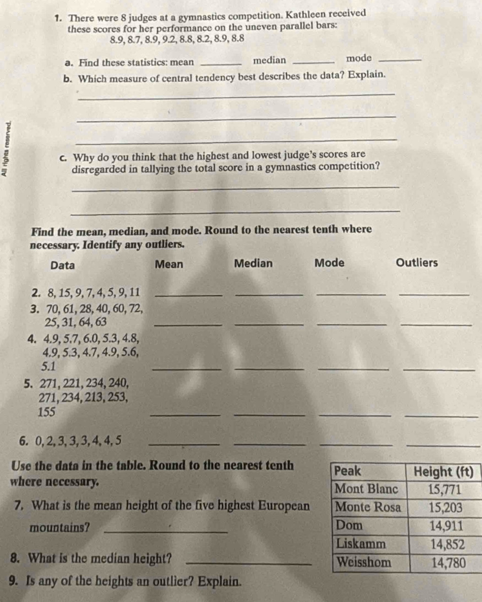 There were 8 judges at a gymnastics competition. Kathleen received 
these scores for her performance on the uneven parallel bars:
8.9, 8.7, 8.9, 9.2, 8.8, 8.2, 8.9, 8.8
a. Find these statistics: mean _median _mode_ 
b. Which measure of central tendency best describes the data? Explain. 
_ 
_ 
: 
_ 
c. Why do you think that the highest and lowest judge’s scores are 
disregarded in tallying the total score in a gymnastics competition? 
_ 
_ 
Find the mean, median, and mode. Round to the nearest tenth where 
necessary. Identify any outliers. 
Data Mean Median Mode Outliers 
2. 8, 15, 9, 7, 4, 5, 9, 11 _ 
_ 
__ 
3. 70, 61, 28, 40, 60, 72,
25, 31, 64, 63 _ 
__ 
_ 
4. 4.9, 5.7, 6.0, 5.3, 4.8,
4.9, 5.3, 4.7, 4.9, 5.6,
5.1
_ 
__ 
_ 
5. 271, 221, 234, 240,
271, 234, 213, 253,
155
_ 
__ 
_ 
6. 0, 2, 3, 3, 3, 4, 4, 5 _ 
__ 
_ 
Use the data in the table. Round to the nearest tenth 
where necessary. 
7. What is the mean height of the five highest European 
mountains? _ 
8. What is the median height? _ 
9. Is any of the heights an outlier? Explain.