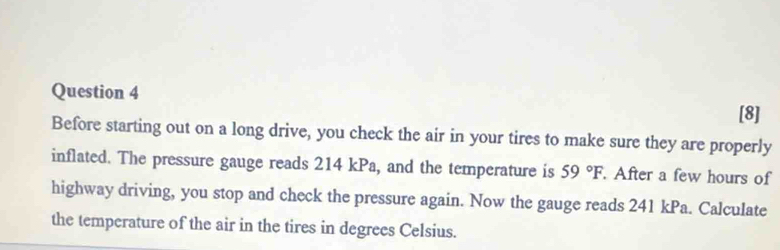 [8] 
Before starting out on a long drive, you check the air in your tires to make sure they are properly 
inflated. The pressure gauge reads 214 kPa, and the temperature is 59°F. After a few hours of 
highway driving, you stop and check the pressure again. Now the gauge reads 241 kPa. Calculate 
the temperature of the air in the tires in degrees Celsius.