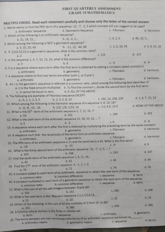 FIRST QUARTERLY ASSESSMENT
GRADE 10 MATHEMATICS
MULTIPLE CHOICE. Read each statement carefully and choose only the letter of the correct answer.
1. Narisa wants to find the fifth term of a sequence -12 ,-7, -2, 3 which concept will you suggest to be used? d. Harmonic
a. Arithmetic Sequence b. Geometric Sequence c . Fibonacci
2. Which of the following is an arithmetic sequence?
a. 21, 18, 15,... b. -6, -2, 2... c. 4, 2, 0 d. 80, 20, 5...
3. Which among the following is NOT a geometric sequence?
a. 5, 10, 20, 40 b. -11, 22, -44, 88 c. 2, 6, 18, 54 d. 3, 8, 13, 18
4. If 2,4,8,16,32,is a geometric sequence, what is the common ratio?
a. 2 b. 4 c. 1/4 d. -1/2
5. In the sequence 1, 4, 7, 10, 13, 16, what is the common difference? d. -4
a. 3 b. 4 c. -3
6. It is a sequence where every term after the first term is obtained by adding a constant called common d. d. harmonic
a. arithmetic b. geometric c. Fibonacci
7. A sequence where its first two terms are either both 1, or 0 and 1. d. harmonic
a. arithmetic b. geometric c. Fibonacci
8. An r in the geometric sequence is referred to a common ratio, which among the following best describes it?
a. It is the fixed amount multiplied. b. To find the common r, divide the second term by the first term
c. It cannot be equal to zero. d. d. ALL OF THE ABOVE.
9. The following are examples of Fibonacci sequence EXCEPT:
a.. 0, 1, 1, 2, 3, 5 b. 2, 3, 5, 8, 13 c. 192, 16, 208, 224 d. 1, 4, 7, 10, 13
10. Which among the following is the harmonic sequence of a sequence 3, 8, 13, 18?
a. -3, −8, −13, −18 b. 1/3, 1/8, 1/13, 18 c. 3.0, 8.0, 13.0 d. NONE OF THE ABOVE
11. What is the 50^(th) term of the arithmetic sequence 3, 7, 11, 15...? c. 199 d. 203
a. 53 b. 151
12. What is the sixth term of the arithmetic sequence 21, 18, 15, 12, ... ?
a. 5 b. -5 c. 6 d. -6
13. A sequence where each term after the first is obtained by multiplying the preceding term by the same constant. d. harmonic
a. arithmetic b. geometric c. Fibonacci
14. A sequence such that the reciprocals of the terms form an arithmetic sequence.
a. arithmetic b. geometric c. Fibonacci d. harmonic
15. The fifth term of an arithmetic sequence is 11 and the tenth term is 41. What is the first term? c. -9 d. 6
a. -19 b. -13
16. What is the thirty-second term of the arithmetic sequence -12, -7, -2, 3, ... ?
a. 143 b. 148 c. 153
17. Find the tenth term of the arithmetic sequence 1, 6, 11, 16... d. 167
a. 40 b. 42 c. 44 d. 46
18. Find the 27^(th) term of the arithmetic sequence -4, -1, 2, 5, 8. d. 76
a. 70 b. 72 c. 74
19. A constant added to each term of an arithmetic sequence to obtain the next term of the sequence.
a. common ratio b. common difference c. sequence d. term
20. A constant multiplied to each term of a geometric sequence to obtain the next term of the sequence. d. term
a. common ratio b. common difference c. sequence
21. What is the sum of all the odd integers between 8 and 26? c. 149 d. 148
a. 153 b. 151
22. What is the next term in the fibonacci sequence 1,1,2,3,5,8,13,... d. 24
a. 21 b. 22 c. 23
23. Which of the following is the sum of all the multiples of 3 from 15 to 48?
a. 315 b. 360 c. 378 d. 396
24. A function whose domain is the finite or infinite set. d. geometric
a. term b. sequence c. arithmetic
25. The terms between any two nonconsecutive terms of an arithmetic sequence are known as _d. terms
a. arithmetic means b. geometric means c. sequence