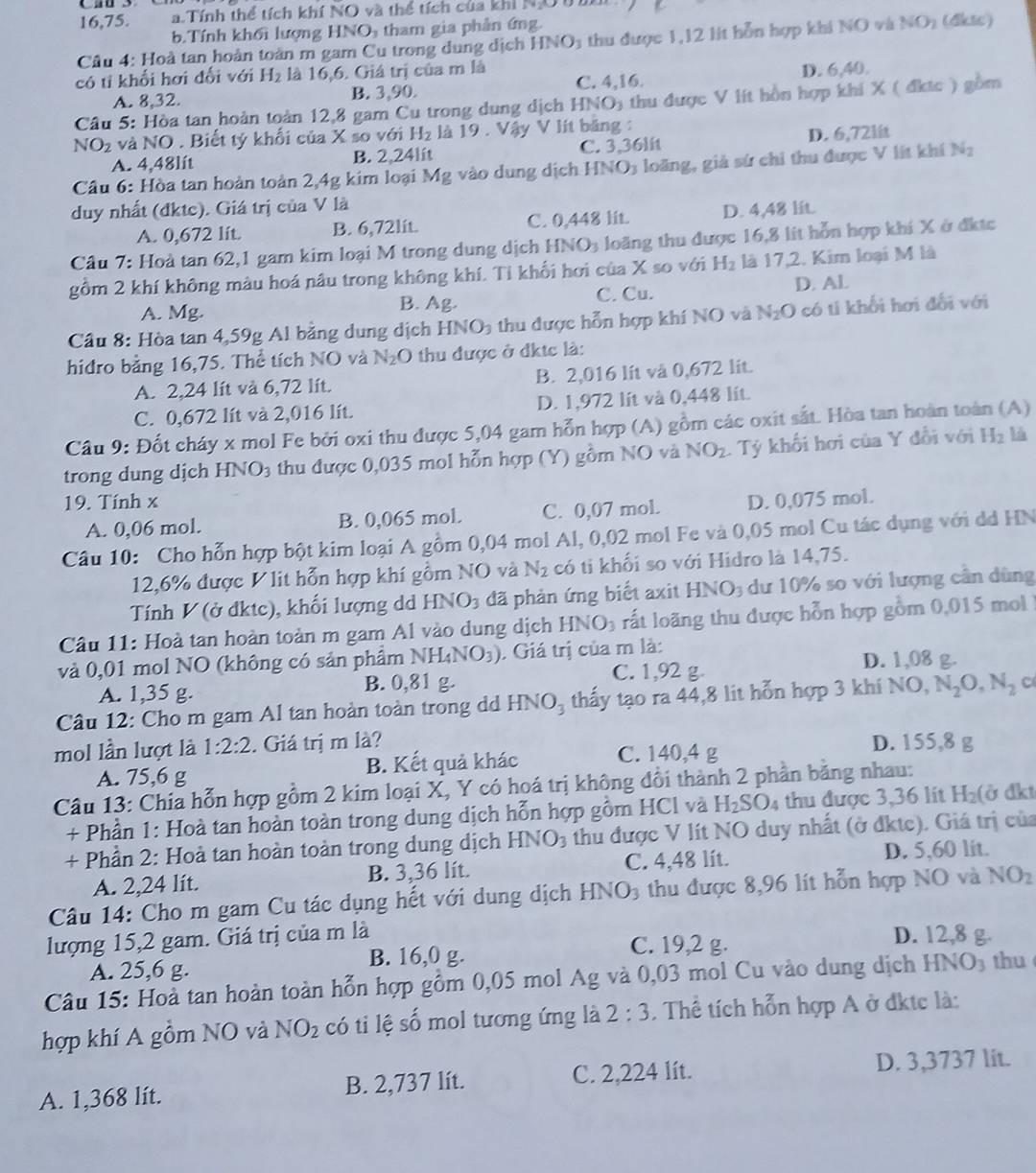 16,75. a.Tính thể tích khí NO và thể tích của khi N
b.Tính khối lượng HNO tham gia phản ứng.
Câu 4: Hoà tan hoàn toàn m gam Cu trong dung địch HNO_3 thu được 1,12 lít hỗn hợp khi NO và NO_2 (dikte)
có tỉ khối hơi đổi với H_2 là 16,6. Giá trị của m là
A. 8,32. B. 3,90. C. 4,16. D. 6,40.
Câu 5: Hòa tan hoàn toàn 12,8 gam Cu trong dung dịch HNO 5 thu được V lít hồn hợp khi X ( đkác ) gồm
NO_2 và NO . Biết tý khối của X so với H_2 là 19 . Vậy V lít băng :
A. 4,48lít B. 2,24lit C. 3.36lit D. 6,72l
Cầu 6: Hòa tan hoàn toàn 2,4g kim loại Mg vào dung dịch HNO3 loãng, giả sứ chi thu được V lit khí N_2
duy nhất (đktc). Giá trị của V là
A. 0,672 lít. B. 6,72lit. C. 0,448 lit. D. 4,48 lit
Cầu 7: Hoà tan 62,1 gam kim loại M trong dung dịch HNO3 loãng thu được 16,8 lít hỗn hợp khi X ở đktc
gồm 2 khí không màu hoá nâu trong không khí. Tỉ khối hơi của X so với H_2 là 17,2. Kim loại M là
C. Cu. D. Al.
A. Mg. B. Ag.
Câu 8: Hòa tan 4,59g Al bằng dung dịch HNO_3 thu được hỗn hợp khí NO và N_2O có tí khối hơi đổi với
hiđro bằng 16,75. Thể tích NO và N_2O thu được ở đktc là:
A. 2,24 lít và 6,72 lít. B. 2,016 lít và 0,672 lit.
C. 0,672 lít và 2,016 lít. D. 1,972 lít và 0,448 lit.
Câu 9: Đốt cháy x mol Fe bởi oxi thu được 5,04 gam hỗn hợp (A) gồm các oxit sắt. Hòa tan hoàn toàn (A)
trong dung dịch H surd O_3 thu được 0,035 mol hỗn hợp (Y) gồm NO và NO_2 1 Tý khối hơi của Y đổi với H_2 là
19. Tính x D. 0,075 mol.
A. 0,06 mol. B. 0,065 mol. C. 0,07 mol.
Câu 10: Cho hỗn hợp bột kim loại A gồm 0,04 mol Al, 0,02 mol Fe và 0,05 mol Cu tác dụng với dỏ HN
12,6% được V lit hỗn hợp khí gồm NO và N_2 có ti khối so với Hidro là 14,75.
Tính V (ở đktc), khối lượng d HNO_3 đã phản ứng biết axit HNO_3 dư 10% so với lượng cần dùng
Câu 11: Hoà tan hoàn toàn m gam Al vào dung dịch HNO_3 ất lo ng thu được hỗn hợp gồm 0,015 mol 
và 0,01 mol NO (không có sản phẩm NH_4NO_3). Giá trị của m là:
A. 1,35 g. B. 0,81 g. C. 1,92 g D. 1,08 g.
Câu 12: Cho m gam Al tan hoàn toàn trong d HNO_3 thấy tạo ra 44,8 lit hỗn hợp 3 khí NO, N_2O,N_2 C
mol lần lượt là 1:2:2. Giá trị m là? D. 155,8 g
A. 75,6 g B. Kết quả khác C. 140,4 g
Câu 13: Chia hỗn hợp gồm 2 kim loại X, Y có hoá trị không đổi thành 2 phần bằng nhau: ở dkt
+ Phần 1: Hoà tan hoàn toàn trong dung dịch hỗn hợp gồm HCl và H_2SO_4 thu được 3,36 lit H_2(
+ Phần 2: Hoà tan hoàn toàn trong dung dịch HNO_3 thu được V lít NO duy nhất (ở đktc). Giá trị của
A. 2,24 lít. B. 3,36 lít. C. 4,48 lít. D. 5,60 lit.
Câu 14: Cho m gam Cu tác dụng hết với dung dịch H NO_3 thu được 8,96 lít hỗn hợp NO và NO_2
lượng 15,2 gam. Giá trị của m là D. 12,8 g.
A. 25,6 g. B. 16,0 g.
C. 19,2 g.
Câu 15: Hoà tan hoàn toàn hỗn hợp gồm 0,05 mol Ag và 0,03 mol Cu vào dung dịch HNO3 thu 
hợp khí A gồm NO và NO_2 có ti lệ số mol tương ứng là 2:3. Thể tích hỗn hợp A ở đktc là:
A. 1,368 lít. B. 2,737 lít. C. 2,224 lít.
D. 3,3737 lit.