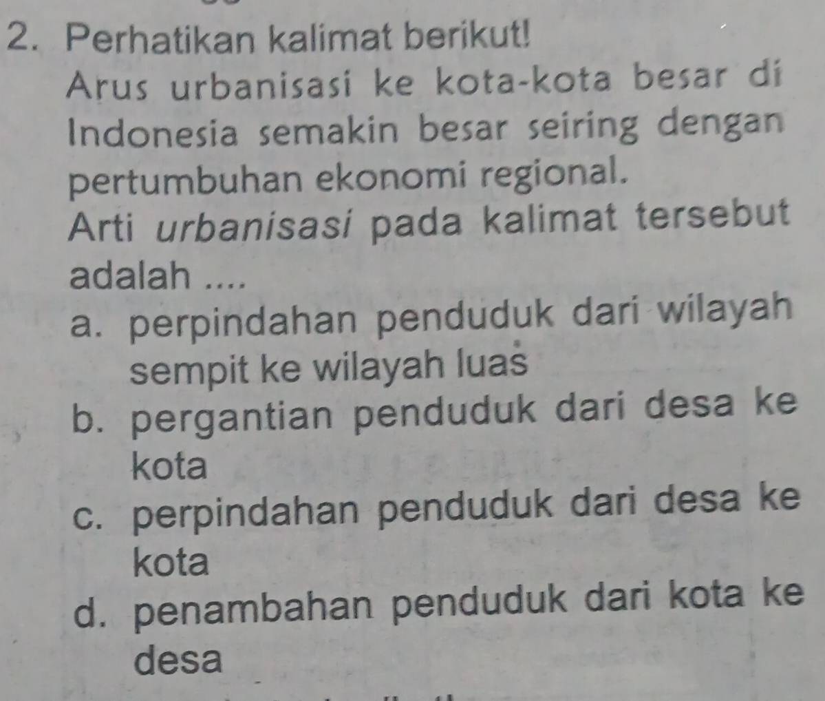 Perhatikan kalimat berikut!
Arus urbanisasi ke kota-kota besar di
Indonesia semakin besar seiring dengan
pertumbuhan ekonomi regional.
Arti urbanisasi pada kalimat tersebut
adalah ....
a. perpindahan penduduk dari wilayah
sempit ke wilayah luas
b. pergantian penduduk dari desa ke
kota
c. perpindahan penduduk dari desa ke
kota
d. penambahan penduduk dari kota ke
desa