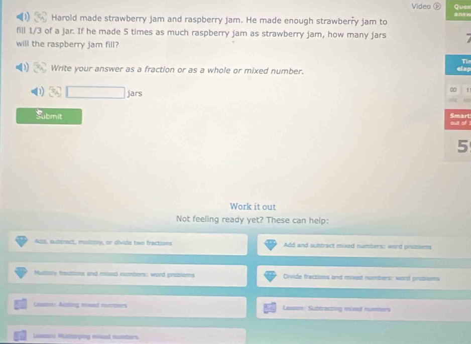 Video ( Ques 
answ 
Harold made strawberry jam and raspberry jam. He made enough strawberry jam to 
fill 1/3 of a jar. If he made 5 times as much raspberry jam as strawberry jam, how many jars 
will the raspberry jam fill? 
Th 
Write your answer as a fraction or as a whole or mixed number. elap
3sqrt(□ ) jars 
0 1
h 
Submit Smart 
out of .
5
Work it out 
Not feeling ready yet? These can help: 
Adil, subbract, malbply, or divide two fractions Add and suntract mixed numbers: word problems 
Multay fractions and mused numbers: word problems Divide fractions and mixed numbers: word probloms 
Casams Aiting moed nombiers Lesson: Sustracting mived nummers 
Lamona Msmarying minad numbers