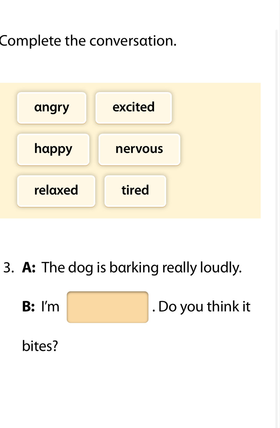 Complete the conversation.
angry excited
happy nervous
relaxed tired
3. A: The dog is barking really loudly.
B: I'm □ . Do you think it
bites?