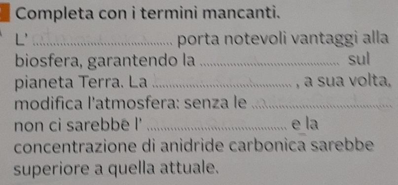 Completa con i termini mancanti. 
L'_ porta notevoli vantaggi alla 
biosfera, garantendo la _sul 
pianeta Terra. La _ , a sua volta, 
modifica l’atmosfera: senza le_ 
non ci sarebbé l' _e la 
concentrazione di anidride carbonica sarebbe 
superiore a quella attuale.