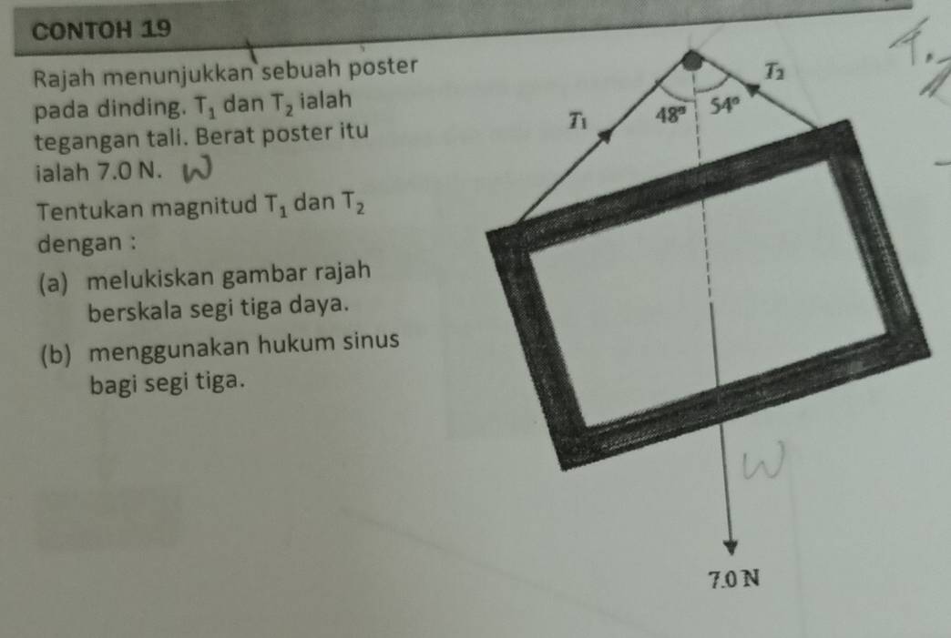 CONTOH 19
Rajah menunjukkan sebuah poster
pada dinding. T_1 dan T_2 ialah
tegangan tali. Berat poster itu
ialah 7.0 N.
Tentukan magnitud T_1 dan T_2
dengan :
(a) melukiskan gambar rajah
berskala segi tiga daya.
(b) menggunakan hukum sinus
bagi segi tiga.