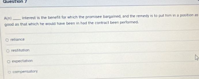 A(n) _interest is the benefit for which the promisee bargained, and the remedy is to put him in a position as
good as that which he would have been in had the contract been performed.
reliance
restitution
expectation
compensatory