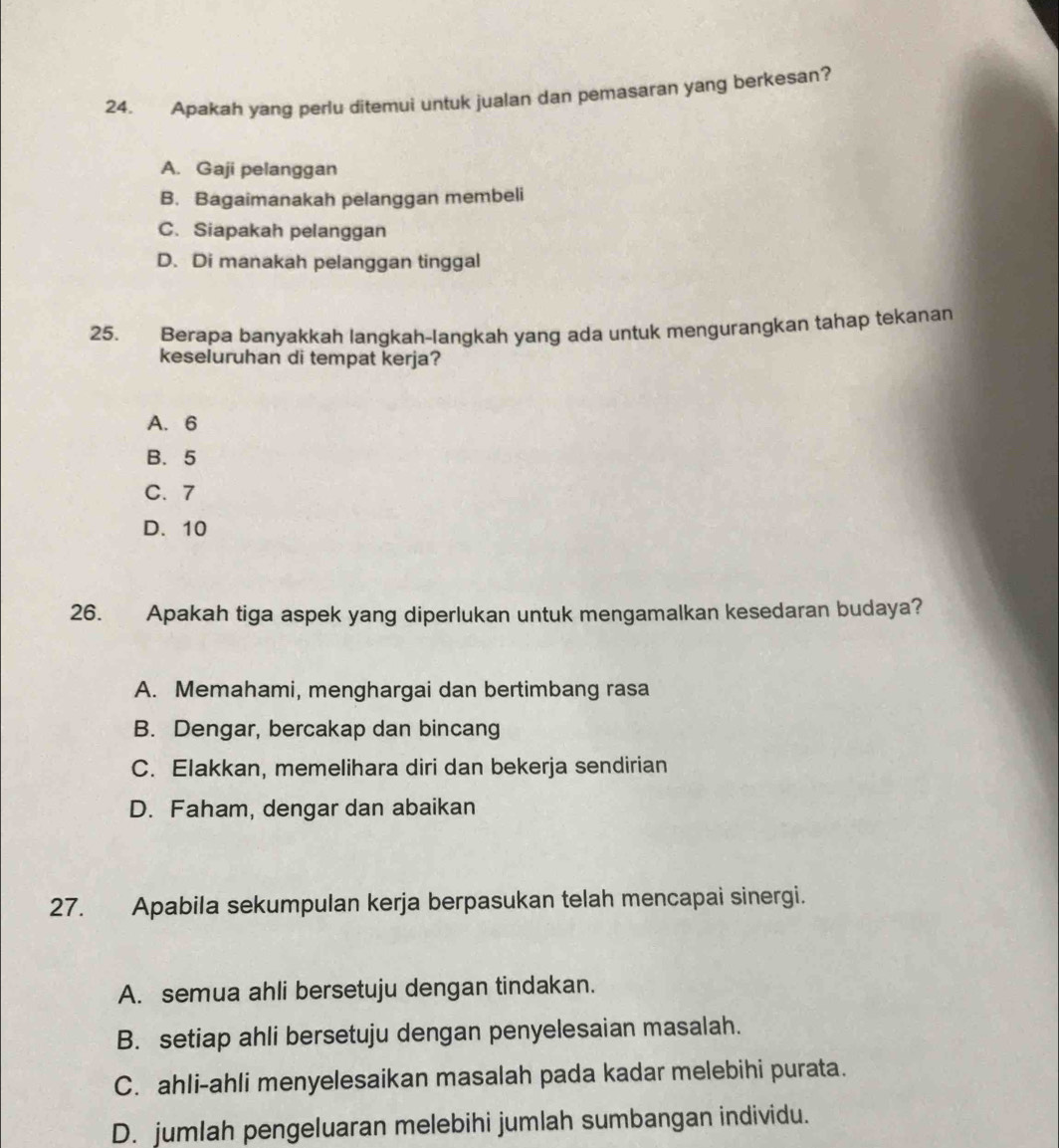 Apakah yang perlu ditemui untuk jualan dan pemasaran yang berkesan?
A. Gaji pelanggan
B. Bagaimanakah pelanggan membeli
C. Siapakah pelanggan
D. Di manakah pelanggan tinggal
25. Berapa banyakkah langkah-langkah yang ada untuk mengurangkan tahap tekanan
keseluruhan di tempat kerja?
A. 6
B. 5
C. 7
D. 10
26. Apakah tiga aspek yang diperlukan untuk mengamalkan kesedaran budaya?
A. Memahami, menghargai dan bertimbang rasa
B. Dengar, bercakap dan bincang
C. Elakkan, memelihara diri dan bekerja sendirian
D. Faham, dengar dan abaikan
27. Apabila sekumpulan kerja berpasukan telah mencapai sinergi.
A. semua ahli bersetuju dengan tindakan.
B. setiap ahli bersetuju dengan penyelesaian masalah.
C. ahli-ahli menyelesaikan masalah pada kadar melebihi purata.
D. jumlah pengeluaran melebihi jumlah sumbangan individu.