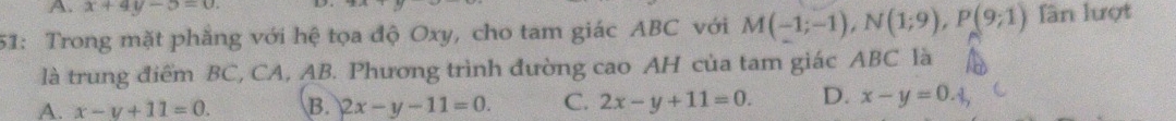 x+4y-5=0. 
51: Trong mặt phẳng với hệ tọa độ Oxy, cho tam giác ABC với M(-1;-1), N(1;9), P(9;1) lần lượt
là trung điểm BC, CA, AB. Phương trình đường cao AH của tam giác ABC là
A. x-y+11=0. B. 2x-y-11=0. C. 2x-y+11=0. D. x-y=0.1,