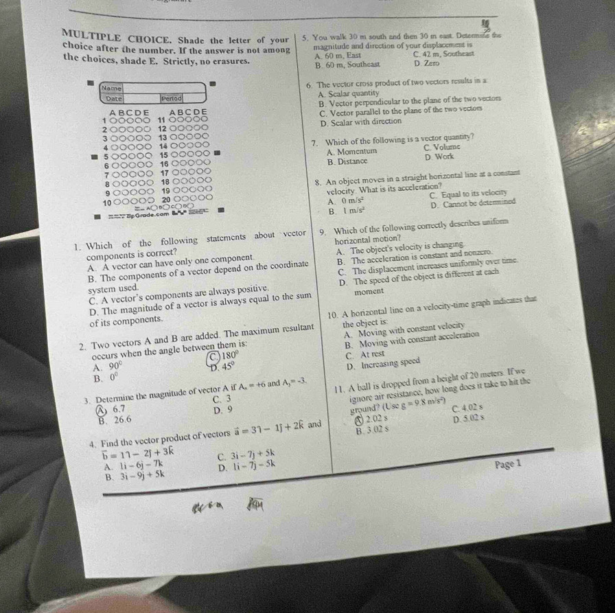 Shade the letter of your 5. You walk 30 m south and then 30 i east. Detenme the
choice after the number. If the answer is not among magnitude and direction of your displacement is
the choices, shade E. Strictly, no crasures. B. 60 m, Southeast A. 60 m, East C. 42 m, Southeast
D. Zero
Name
6. The vector cross product of two vectors results in a
Date Perlod A. Scalar quantity
B. Vector perpendicular to the plane of the two vectors
A B C D E A B C DE
` 11 ) ( C. Vector parallel to the plane of the two vectors
2 12 D. Scalar with direction
3 13
4 14 7. Which of the following is a vector quantity?
5 15 A. Momentum C. Volume
6   16 B. Distance D. Work
17
R 00 18 C
8. An object moves in a straight horizontal line at a constant
19 ○
10 20 C velocity. What is its acceleration?
A. 0m/s^2 C. Equal to its velocity
=  2p Grade.com  a  '' ) B□ ) C( ) D )
B. 1m/s^2 D. Cannot be determined
1. Which of the following statements about vector 9. Which of the following correctly describes uniform
components is correct? horizontal motion?
A. A vector can have only one component. A. The object's velocity is changing
B. The components of a vector depend on the coordinate B. The acceleration is constant and nonzero.
C. The displacement increases uniformly over time.
C. A vector’s components are always positive. D. The speed of the object is different at each
system used.
D. The magnitude of a vector is always equal to the sum moment
10. A horizontal line on a velocity-time graph indicates that
of its components.
2. Two vectors A and B are added. The maximum resultant the object is:
B. Moving with constant acceleration
occurs when the angle between them is: A. Moving with constant velocity
C 180° C. At rest
A. 90° 45°
D.
D. Increasing speed
B. 0^0
3. Determine the magnitude of vector A if A_x=+6 and A_3=-3.
l1. A ball is dropped from a height of 20 meters. If we
C. 3
ignore air resistance, how long does it take to hit the
ground? (Useg=9.8m/s^2)
A  6.7 D. 9 C. 4.02 s
B. 26.6
B. 3.02 s
4. Find the vector product of vectors vector a=31-1widehat j+2widehat k and ♂ 2.02 s D. 5.02 s
overline b=11-2j+3k C. 3i-7j+5k
A. 1i-6j-7k D. 1i-7j-5k Page 1
B. 3i-9j+5k