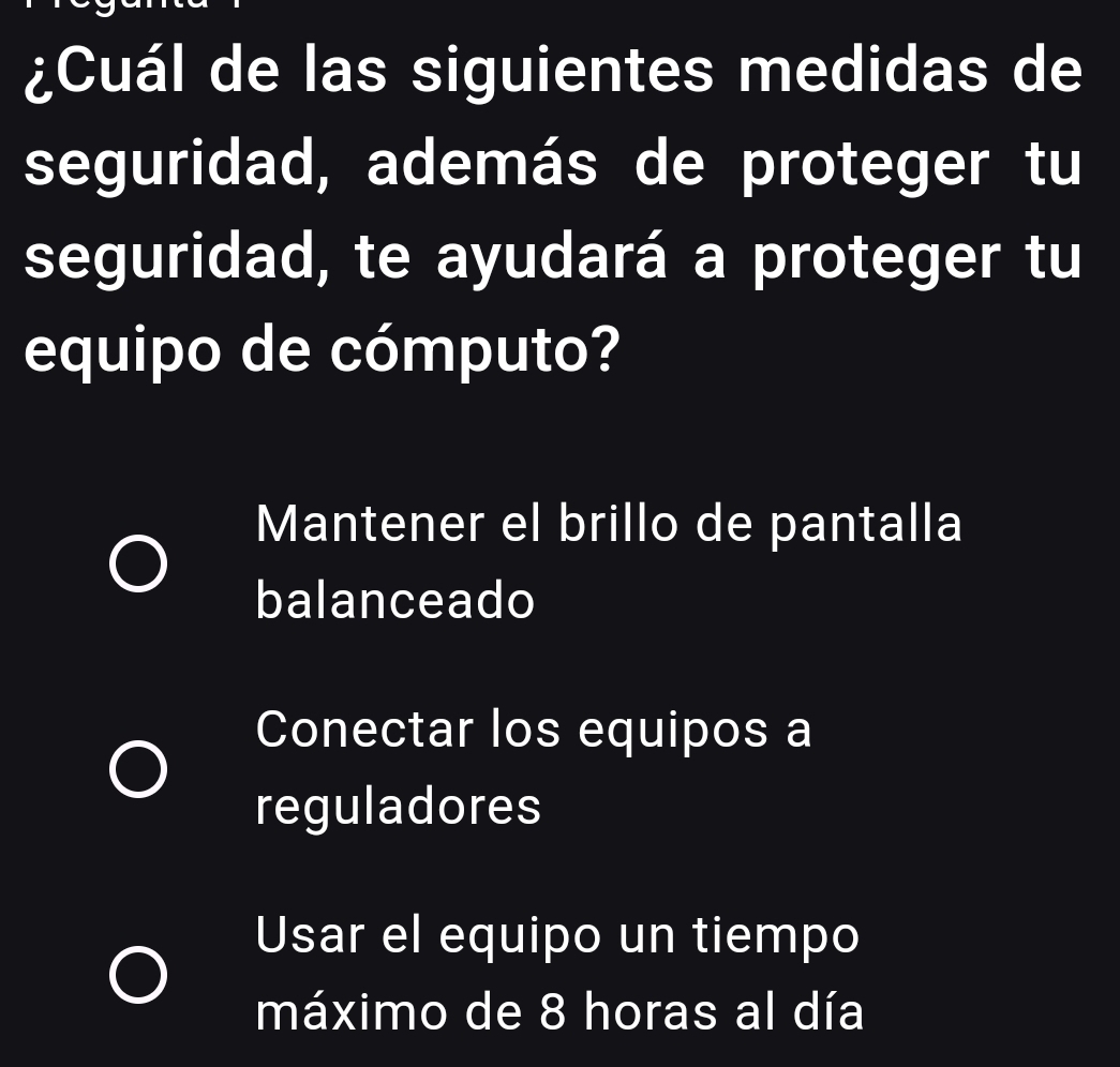 ¿Cuál de las siguientes medidas de
seguridad, además de proteger tu
seguridad, te ayudará a proteger tu
equipo de cómputo?
Mantener el brillo de pantalla
balanceado
Conectar los equipos a
reguladores
Usar el equipo un tiempo
máximo de 8 horas al día