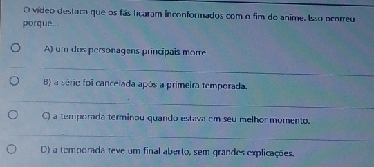 vídeo destaca que os fãs ficaram inconformados com o fim do anime. Isso ocorreu 
porque... 
A) um dos personagens principais morre. 
_ 
B) a série foi cancelada após a primeira temporada. 
_ 
C) a temporada terminou quando estava em seu melhor momento. 
_ 
D) a temporada teve um final aberto, sem grandes explicações.