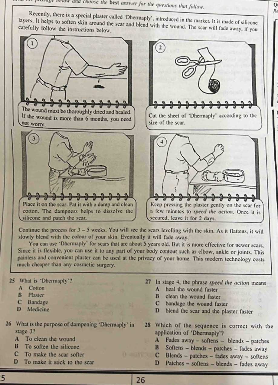 le below and choose the best answer for the questions that follow.
Q
Re
Recently, there is a special plaster called ‘Dhermaply’, introduced in the market. It is made of silicone
layers. It helps to soften skin around the scar and blend with the wound. The scar will fade away, if you
carefully follow the instructions below.
lf the wound is more than 6 months, you need 
not worry.
Contínue the process for 3 - 5 weeks. You will see the scars levelling with the skin. As it flattens, it will
slowly blend with the colour of your skin. Eventually it will fade away.
You can use "Dhermaply" for scars that are about 5 years old. But it is more effective for newer scars.
Since it is flexible, you can use it to any part of your body contour such as elbow, ankle or joints. This
painless and convenient plaster can be used at the privacy of your home. This modern technology costs
much cheaper than any cosmetic surgery.
25 What is ‘Dhermaply’? 27 In stage 4, the phrase speed the action means
A Cotton A heal the wound faster
B Plaster B clean the wound faster
C Bandage bandage the wound faster
D Medicine D blend the scar and the plaster faster
26 What is the purpose of dampening ‘Dhermaply’ in 28 Which of the sequence is correct with the
stage 3? application of 'Dhermaply'?
A To clean the wound A Fades away - softens - blends - patches
B To soften the silicone B Softens - blends - patches - fades away
C To make the scar softer C Blends - patches - fades away - softens
D To make it stick to the scar D Patches - softens - blends - fades away
5
26