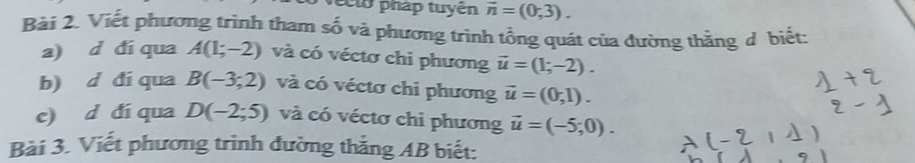 ec lo pháp tuyện vector n=(0,3). 
Bài 2. Viết phương trình tham số và phương trình tổng quát của đường thăng ở biết: 
a) d đí qua A(1;-2) và có véctơ chi phương vector u=(1;-2). 
b) d đí qua B(-3;2) và có véctơ chi phương vector u=(0,1). 
e) d đí qua D(-2;5) và có véctơ chi phương vector u=(-5;0). 
Bài 3. Viết phương trình đường thắng AB biết: