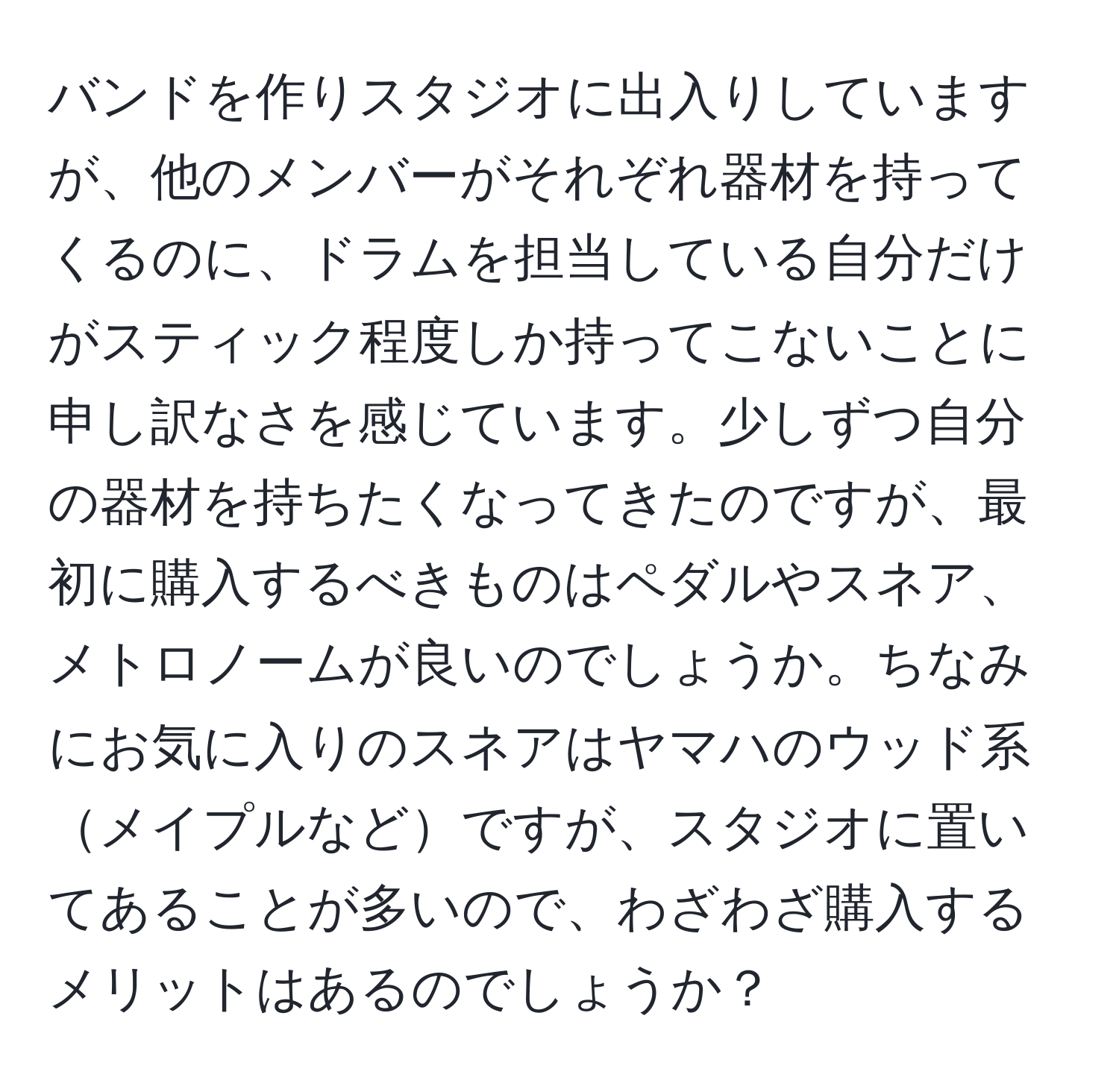 バンドを作りスタジオに出入りしていますが、他のメンバーがそれぞれ器材を持ってくるのに、ドラムを担当している自分だけがスティック程度しか持ってこないことに申し訳なさを感じています。少しずつ自分の器材を持ちたくなってきたのですが、最初に購入するべきものはペダルやスネア、メトロノームが良いのでしょうか。ちなみにお気に入りのスネアはヤマハのウッド系メイプルなどですが、スタジオに置いてあることが多いので、わざわざ購入するメリットはあるのでしょうか？