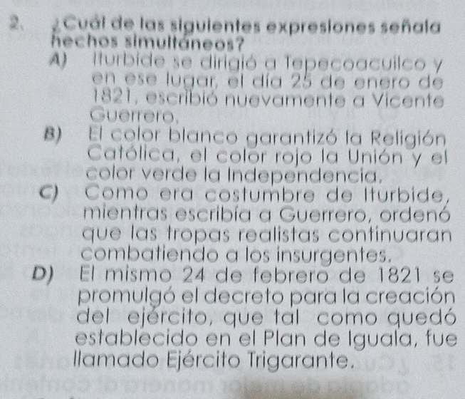 Cuál de las siguientes expresiones señala
hechos simultáneos?
A Iturbide se dirigió a Tepecoacuilco y
en ese lugar, el día 25 de enero de
1821, escribió nuevamente a Vicente
Guerrero.
B) El color blanco garantizó la Religión
Católica, el colór rojo la Unión y el
color verde la Independencia.
Como era costúmbre de Iturbide,
mientras escribía a Guerrero, ordenó
que las tropas realistas contínuaran
combatiendo a los insurgentes.
D) El mismo 24 de febreró de 1821 se
promulgó el decreto para la creación
del ejército, que tal como quedó
establecido en el Plan de Iguala, fue
Ilamado Ejército Trigarante.