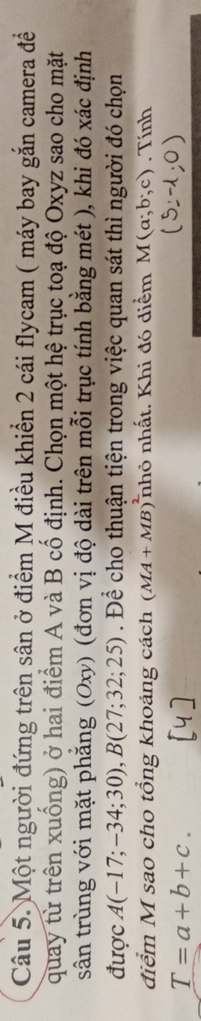 Một người đứng trên sân ở điểm M điều khiển 2 cái flycam ( máy bay gắn camera đề 
quay từ trên xuống) ở hai điểm A và B cố định. Chọn một hệ trục toạ độ Oxyz sao cho mặt 
sân trùng với mặt phẳng (Oxy) (đơn vị độ dài trên mỗi trục tính bằng mét ), khi đó xác định 
được A(-17;-34;30), B(27;32;25). Để cho thuận tiện trong việc quan sát thì người đó chọn 
điểm M sao cho tổng khoảng cách (MA+MB)^2 nhỏ nhất. Khi đó diểm M(a;b;c). Tính
T=a+b+c.