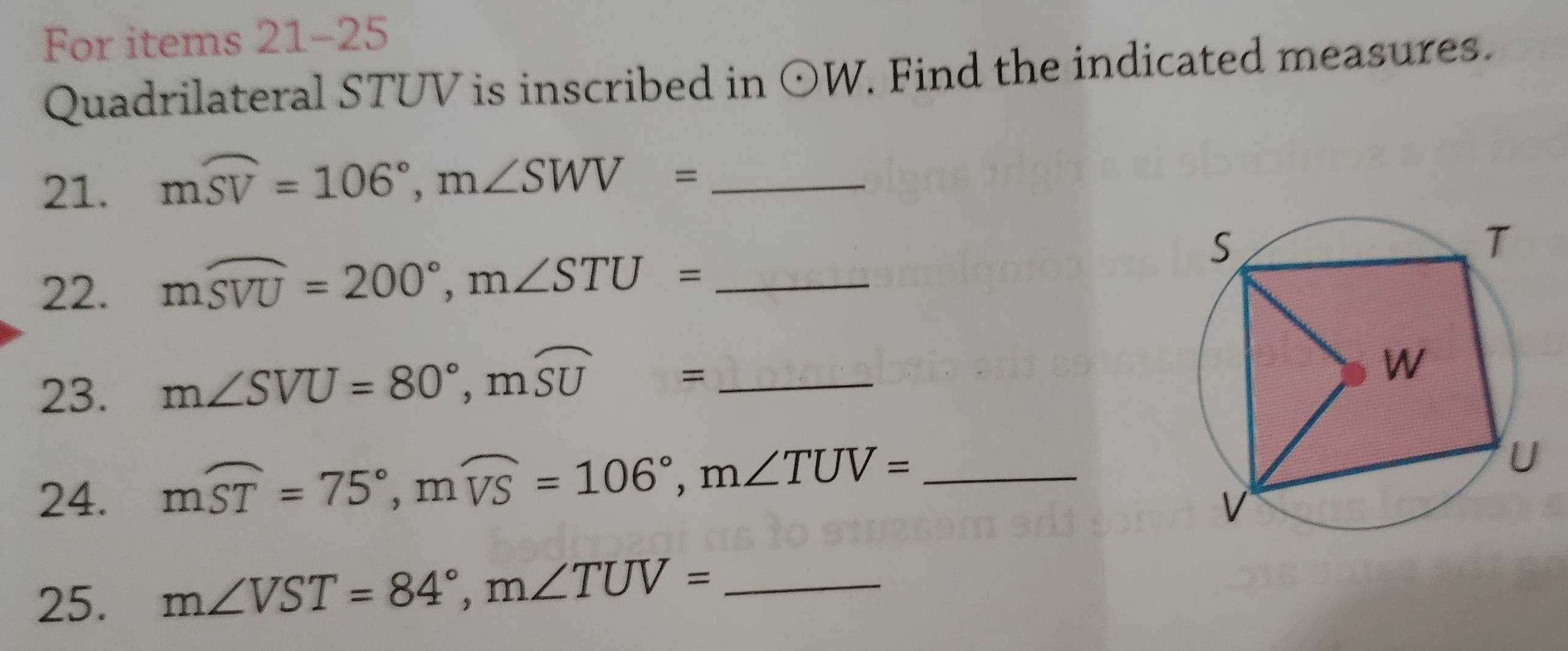 For items 21-25 
Quadrilateral STUV is inscribed in odot W. Find the indicated measures. 
21. 
_ mwidehat SV=106°, m∠ SWV=
22. mwidehat SVU=200°, m∠ STU= _ 
23. m∠ SVU=80°, mwidehat SU= _ 
24. mwidehat ST=75°, mwidehat VS=106°, m∠ TUV= _ 
25. m∠ VST=84°, m∠ TUV= _