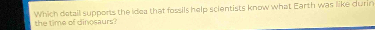 Which detail supports the idea that fossils help scientists know what Earth was like durin 
the time of dinosaurs?