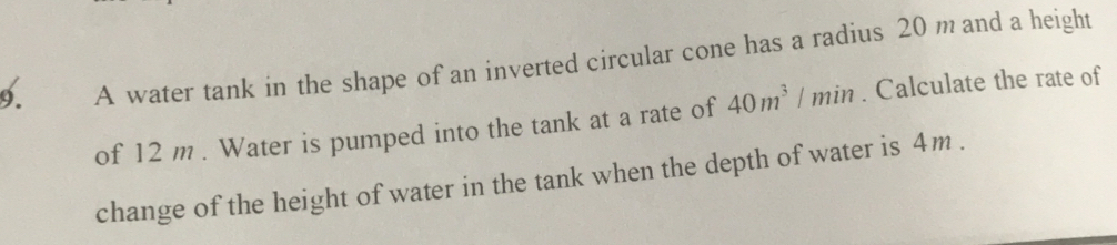 A water tank in the shape of an inverted circular cone has a radius 20 m and a height 
of 12 m. Water is pumped into the tank at a rate of 40m^3/min. Calculate the rate of 
change of the height of water in the tank when the depth of water is 4m.