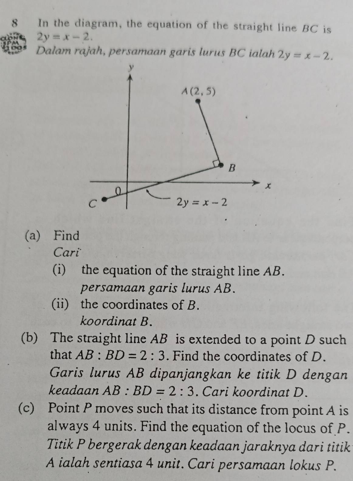 In the diagram, the equation of the straight line BC is
2y=x-2.
Dalam rajah, persamaan garis lurus BC ialah 2y=x-2.
(a) Find
Cari
(i) the equation of the straight line AB.
persamaan garis lurus AB.
(ii) the coordinates of B.
koordinat B.
(b) The straight line AB is extended to a point D such
that AB:BD=2:3. Find the coordinates of D.
Garis lurus AB dipanjangkan ke titik D dengan
keadaan AB:BD=2:3. Cari koordinat D.
(c) Point P moves such that its distance from point A is
always 4 units. Find the equation of the locus of P.
Titik P bergerak dengan keadaan jaraknya dari titik
A ialah sentiasa 4 unit. Cari persamaan lokus P.