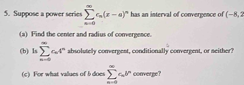 Suppose a power series sumlimits _(n=0)^(∈fty)c_n(x-a)^n has an interval of convergence of (-8,2
(a) Find the center and radius of convergence. 
(b) Is sumlimits _(n=0)^(∈fty)c_n4^n absolutely convergent, conditionally convergent, or neither? 
(c) For what values of b does sumlimits _(n=0)^(∈fty)c_nb^n converge?