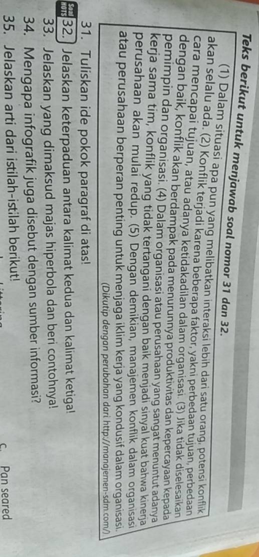 Teks berikut untuk menjawab soal nomor 31 dan 32. 
(1) Dalam situasi apa pun yang melibatkan interaksi lebih dari satu orang, potensi konflik 
akan selalu ada. (2) Konflik terjadi karena beberapa faktor, yakni perbedaan tujuan, perbedaan 
cara mencapai tujuan, atau adanya ketidakadilan dalam organisasi. (3) Jika tidak diselesaikan 
dengan baik, konflik akan berdampak pada menurunnya produktivitas dan kepercayaan kepada 
pemimpin dan organisasi. (4) Dalam organisasi atau perusahaan yang sangat menuntut adanya 
kerja sama tim, konflik yang tidak tertangani dengan baik menjadi sinyal kuat bahwa kinerja 
perusahaan akan mulai redup. (5) Dengan demikian, manajemen konflik dalam organisasi 
atau perusahaan berperan penting untuk menjaga iklim kerja yang kondusif dalam organisasi. 
(Dikutip dengan perubahan dari http://manajemen-sdm.com/) 
31. Tuliskan ide pokok paragraf di atas! 
32.] Jelaskan keterpaduan antara kalimat kedua dan kalimat ketiga! 
33. Jelaskan yang dimaksud majas hiperbola dan beri contohnya! 
34. Mengapa infografik juga disebut dengan sumber informasi? 
35. Jelaskan arti dari istilah-istilah berikut! 
c. Pan seared