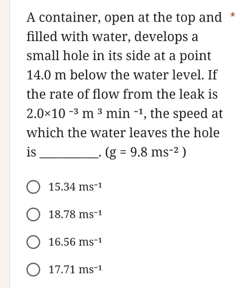 A container, open at the top and *
filled with water, develops a
small hole in its side at a point
14.0 m below the water level. If
the rate of flow from the leak is
2.0* 10^(-3)m^3min^(-1) , the speed at
which the water leaves the hole
is_
. (g=9.8ms^(-2))
15.34ms^(-1)
18.78ms^(-1)
16.56ms^(-1)
17.71ms^(-1)