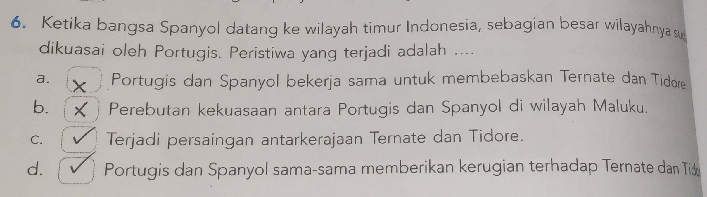 Ketika bangsa Spanyol datang ke wilayah timur Indonesia, sebagian besar wilayahnya su
dikuasai oleh Portugis. Peristiwa yang terjadi adalah ....
a. Portugis dan Spanyol bekerja sama untuk membebaskan Ternate dan Tidore.
b. Perebutan kekuasaan antara Portugis dan Spanyol di wilayah Maluku.
C. Terjadi persaingan antarkerajaan Ternate dan Tidore.
d. Portugis dan Spanyol sama-sama memberikan kerugian terhadap Ternate dan Tidø