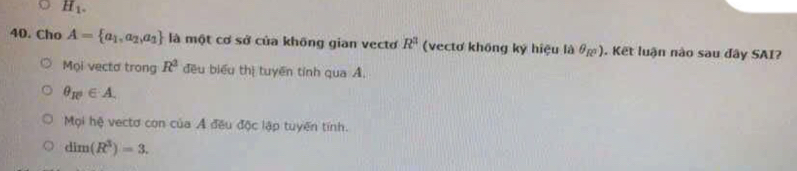 H_1. 
40. Cho A= a_1,a_2,a_1 là một cơ sở của không gian vectơ R^3 (vectơ không ký hiệu là θạ). Kết luận nào sau đây SAI?
Mọi vecto trong R^2 đều biểu thị tuyên tính qua A.
θ _R^2∈ A.
Mội hệ vectơ con của Ả đều độc lập tuyến tính.
dim(R^3)=3.