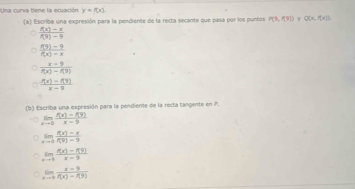 Una curva tiene la ecuación y=f(x). 
(a) Escriba una expresión para la pendiente de la recta secante que pasa por los puntos P(9,f(9)) Y Q(x,f(x)).
 (f(x)-x)/f(9)-9 
 (f(9)-9)/f(x)-x 
 (x-9)/f(x)-f(9) 
 (f(x)-f(9))/x-9 
(b) Escriba una expresión para la pendiente de la recta tangente en P.
limlimits _xto 0 (f(x)-f(9))/x-9 
limlimits _xto 0 (f(x)-x)/f(9)-9 
limlimits _xto 9 (f(x)-f(9))/x-9 
limlimits _xto 9 (x-9)/f(x)-f(9) 