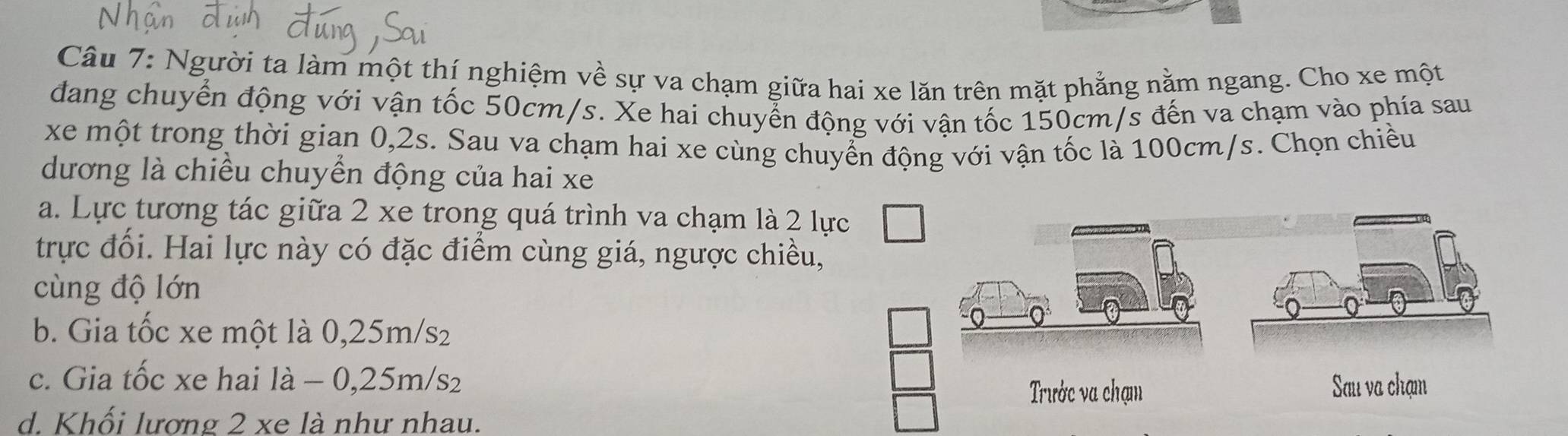 Người ta làm một thí nghiệm về sự va chạm giữa hai xe lăn trên mặt phẳng nằm ngang. Cho xe một
dang chuyển động với vận tốc 50cm/s. Xe hai chuyển động với vận tốc 150cm/s đến va chạm vào phía sau
xe một trong thời gian 0,2s. Sau va chạm hai xe cùng chuyển động với vận tốc là 100cm/s. Chọn chiều
dương là chiều chuyển động của hai xe
a. Lực tương tác giữa 2 xe trong quá trình va chạm là 2 lự
trực đối. Hai lực này có đặc điểm cùng giá, ngược chiều,
cùng độ lớn
b. Gia tốc xe một là 0,25m/s₂
c. Gia tốc xe hai là - 0,25m/s₂
d. Khối lương 2 xe là như nhau.